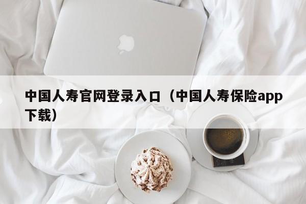 中国人寿官网登录入口（中国人寿保险app下载）