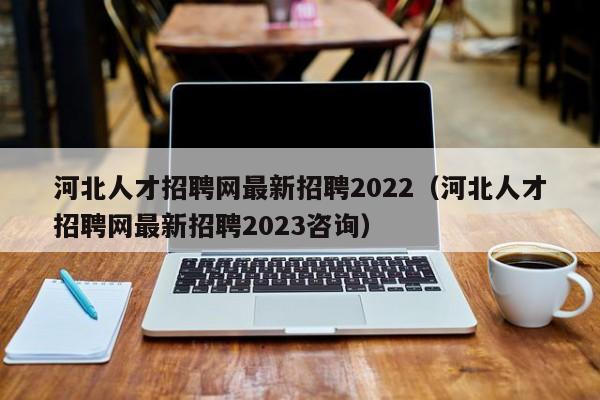 河北人才招聘网最新招聘2022（河北人才招聘网最新招聘2023咨询）